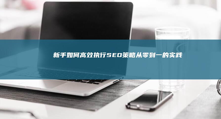 新手如何高效执行SEO策略：从零到一的实践指南